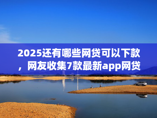 2025还有哪些网贷可以下款，网友收集7款最新app网贷下款口子