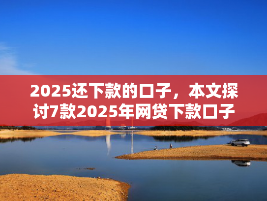 2025还下款的口子，本文探讨7款2025年网贷下款口子