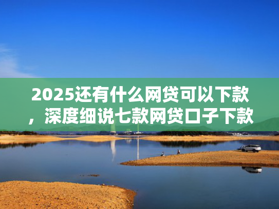 2025还有什么网贷可以下款，深度细说七款网贷口子下款快容易