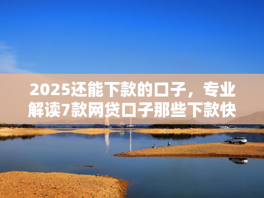 2025还能下款的口子，专业解读7款网贷口子那些下款快