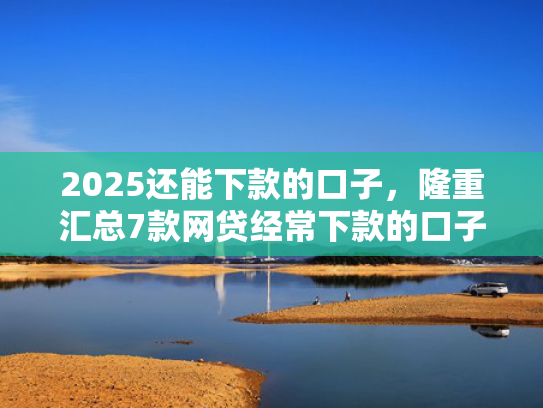 2025还能下款的口子，隆重汇总7款网贷经常下款的口子
