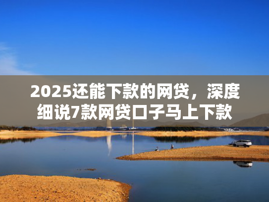 2025还能下款的网贷，深度细说7款网贷口子马上下款