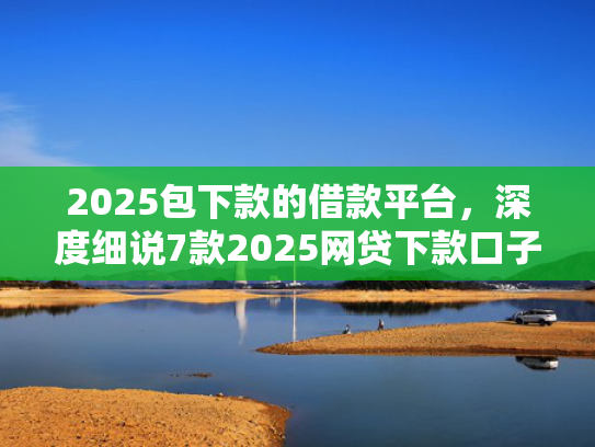 2025包下款的借款平台，深度细说7款2025网贷下款口子