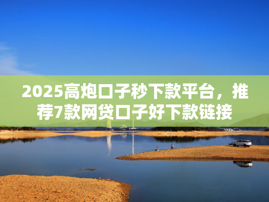 2025高炮口子秒下款平台，推荐7款网贷口子好下款链接