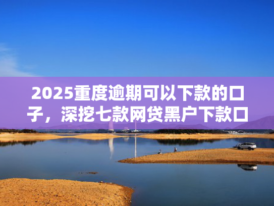 2025重度逾期可以下款的口子，深挖七款网贷黑户下款口子大额