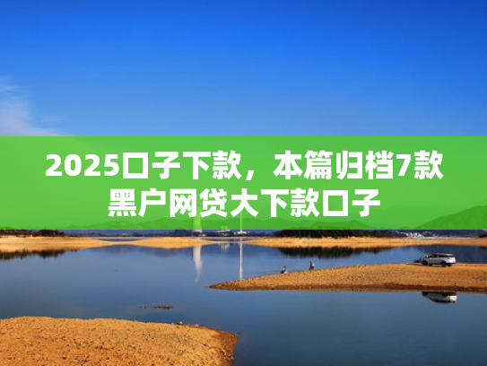 2025口子下款，本篇归档7款黑户网贷大下款口子