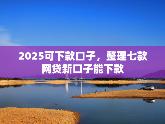 2025可下款口子，整理七款网贷新口子能下款