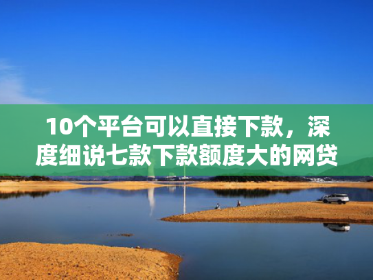10个平台可以直接下款，深度细说七款下款额度大的网贷口子  第1张