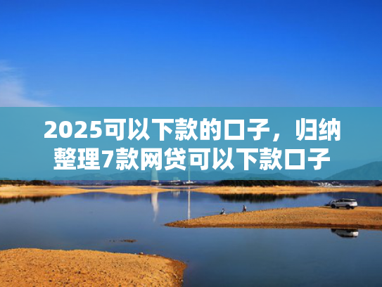 2025可以下款的口子，归纳整理7款网贷可以下款口子