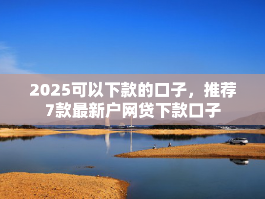 2025可以下款的口子，推荐7款最新户网贷下款口子