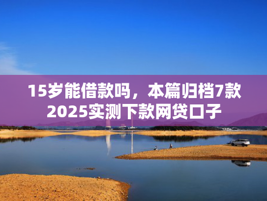 15岁能借款吗，本篇归档7款2025实测下款网贷口子