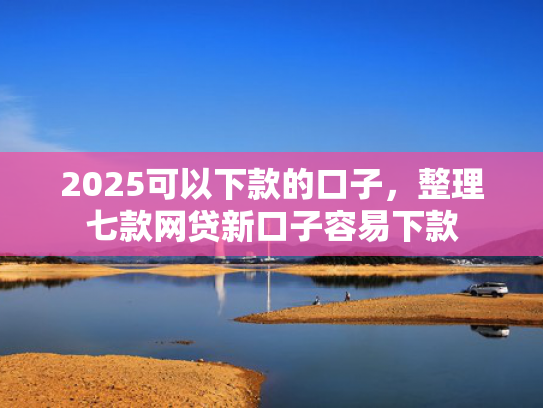 2025可以下款的口子，整理七款网贷新口子容易下款