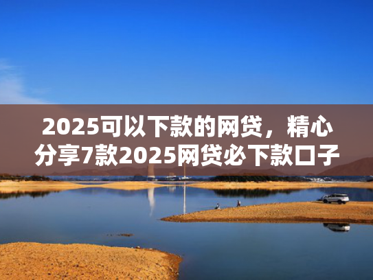 2025可以下款的网贷，精心分享7款2025网贷必下款口子