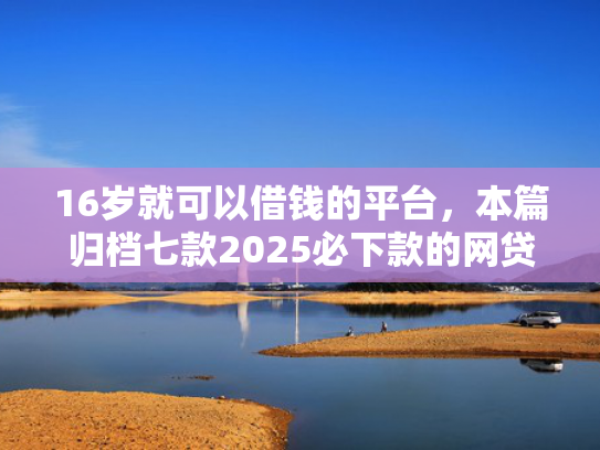 16岁就可以借钱的平台，本篇归档七款2025必下款的网贷口子