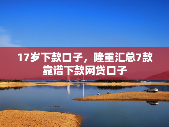 17岁下款口子，隆重汇总7款靠谱下款网贷口子