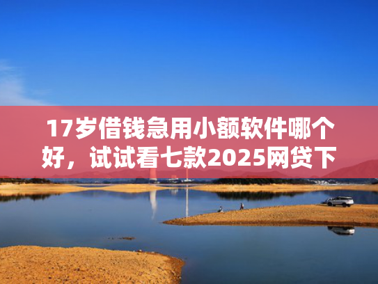 17岁借钱急用小额软件哪个好，试试看七款2025网贷下款口子