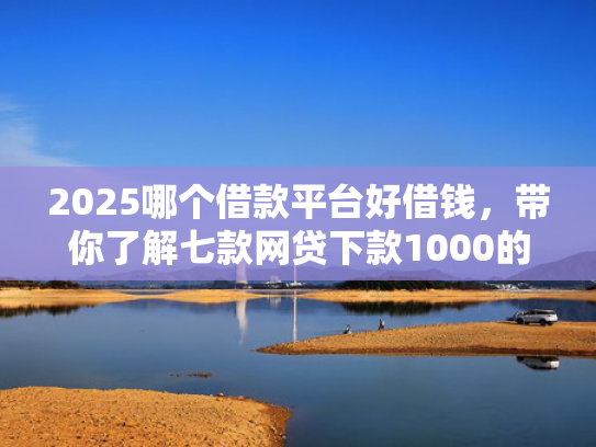 2025哪个借款平台好借钱，带你了解七款网贷下款1000的口子