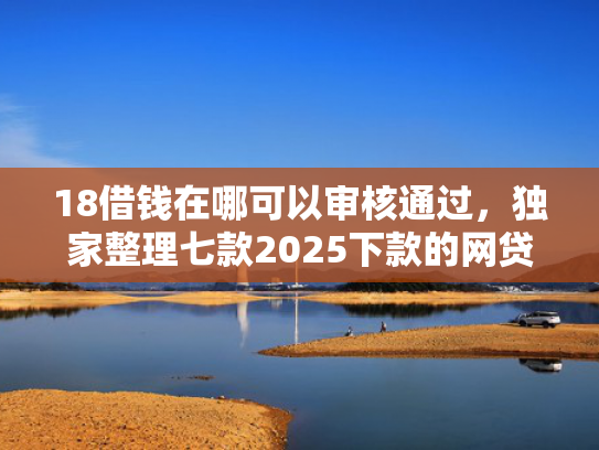 18借钱在哪可以审核通过，独家整理七款2025下款的网贷口子