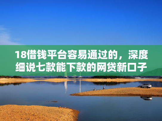 18借钱平台容易通过的，深度细说七款能下款的网贷新口子