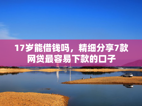 17岁能借钱吗，精细分享7款网贷最容易下款的口子