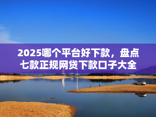 2025哪个平台好下款，盘点七款正规网贷下款口子大全