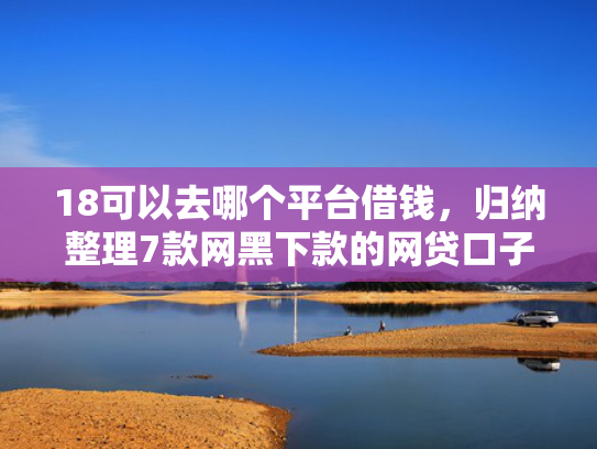 18可以去哪个平台借钱，归纳整理7款网黑下款的网贷口子