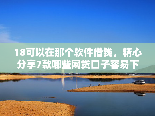 18可以在那个软件借钱，精心分享7款哪些网贷口子容易下款