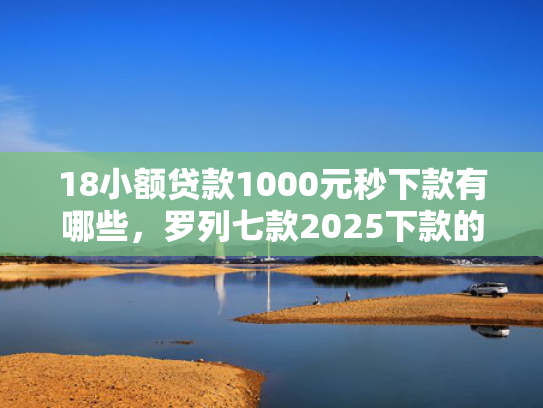 18小额贷款1000元秒下款有哪些，罗列七款2025下款的网贷口子