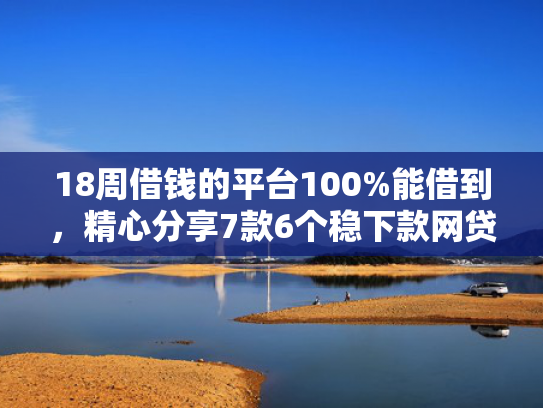 18周借钱的平台100%能借到，精心分享7款6个稳下款网贷口子推荐
