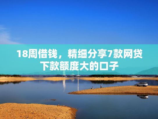 18周借钱，精细分享7款网贷下款额度大的口子