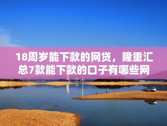 18周岁能下款的网贷，隆重汇总7款能下款的口子有哪些网贷