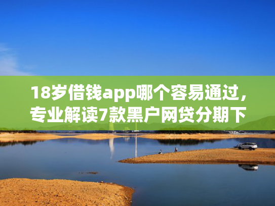 18岁借钱app哪个容易通过，专业解读7款黑户网贷分期下款口子