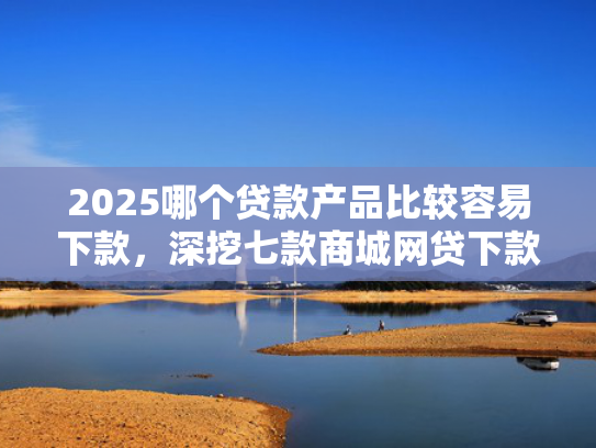 2025哪个贷款产品比较容易下款，深挖七款商城网贷下款的口子