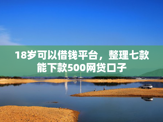 18岁可以借钱平台，整理七款能下款500网贷口子