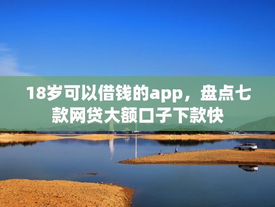 18岁可以借钱的app，盘点七款网贷大额口子下款快