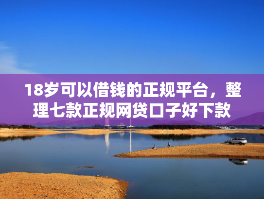 18岁可以借钱的正规平台，整理七款正规网贷口子好下款  第1张