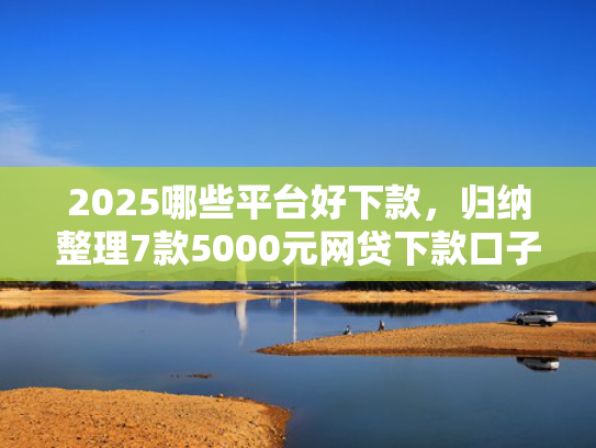 2025哪些平台好下款，归纳整理7款5000元网贷下款口子
