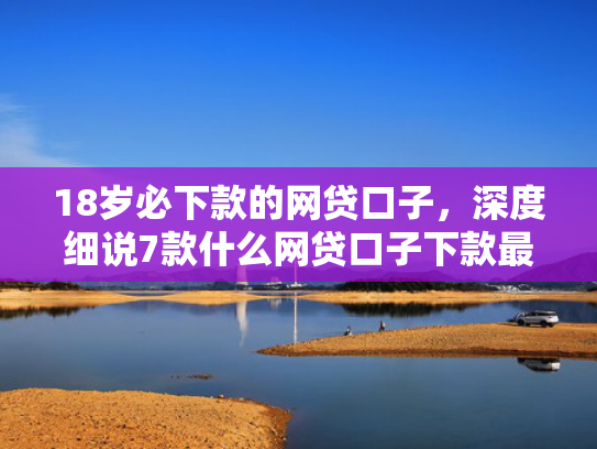 18岁必下款的网贷口子，深度细说7款什么网贷口子下款最快