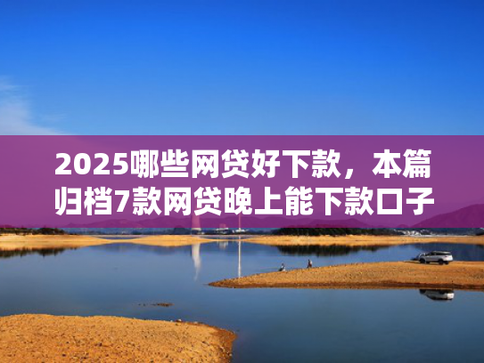 2025哪些网贷好下款，本篇归档7款网贷晚上能下款口子