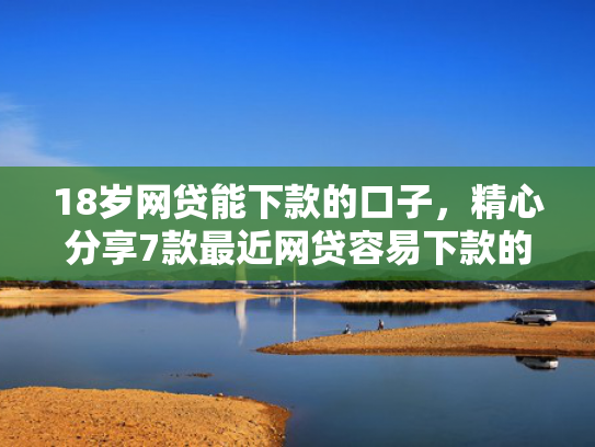 18岁网贷能下款的口子，精心分享7款最近网贷容易下款的口子  第1张