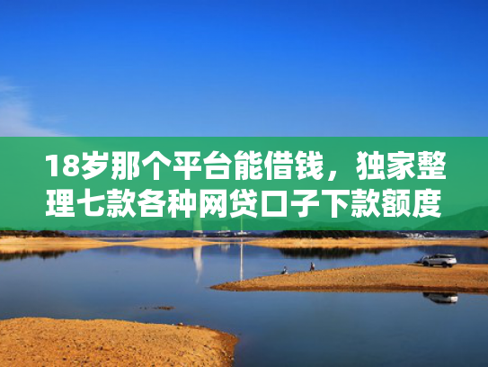 18岁那个平台能借钱，独家整理七款各种网贷口子下款额度