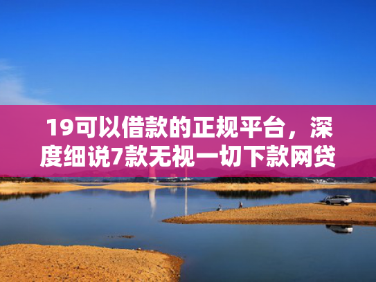 19可以借款的正规平台，深度细说7款无视一切下款网贷的口子