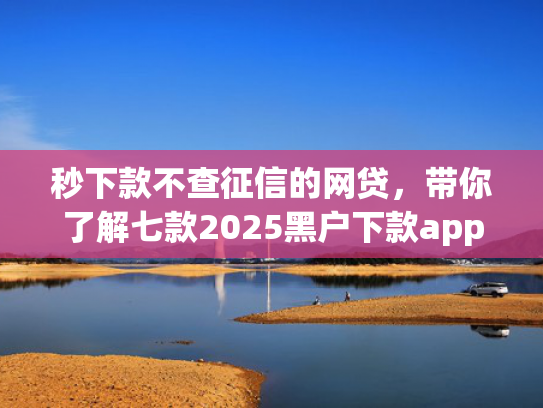 秒下款不查征信的网贷，带你了解七款2025黑户下款app