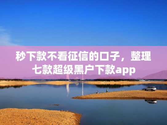 秒下款不看征信的口子，整理七款超级黑户下款app