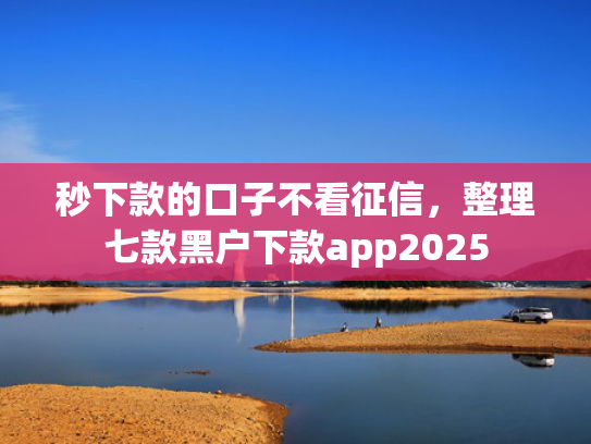 秒下款的口子不看征信，整理七款黑户下款app2025