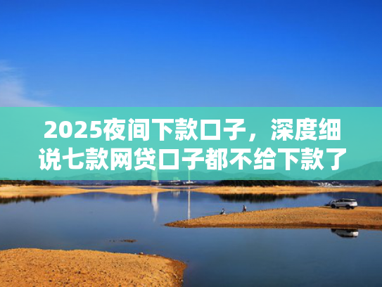 2025夜间下款口子，深度细说七款网贷口子都不给下款了