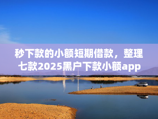 秒下款的小额短期借款，整理七款2025黑户下款小额app