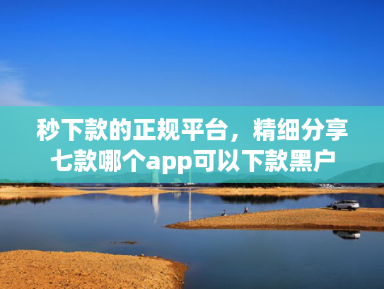秒下款的正规平台，精细分享七款哪个app可以下款黑户