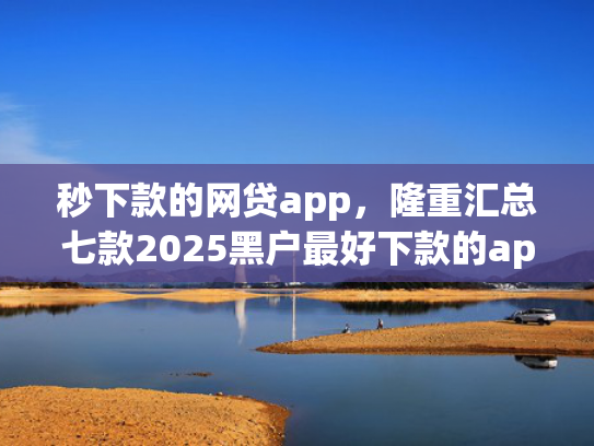 秒下款的网贷app，隆重汇总七款2025黑户最好下款的app