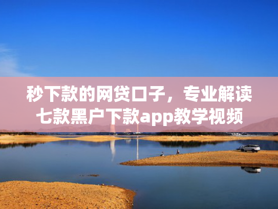 秒下款的网贷口子，专业解读七款黑户下款app教学视频